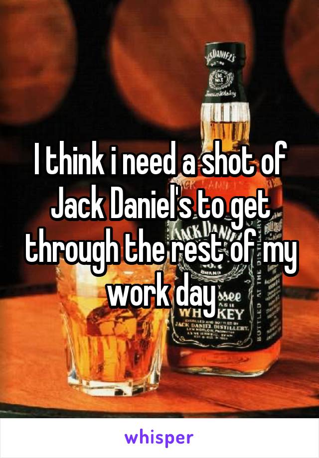 I think i need a shot of Jack Daniel's to get through the rest of my work day