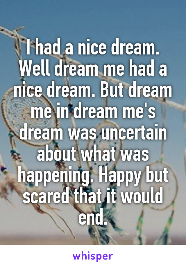 I had a nice dream. Well dream me had a nice dream. But dream me in dream me's dream was uncertain about what was happening. Happy but scared that it would end.