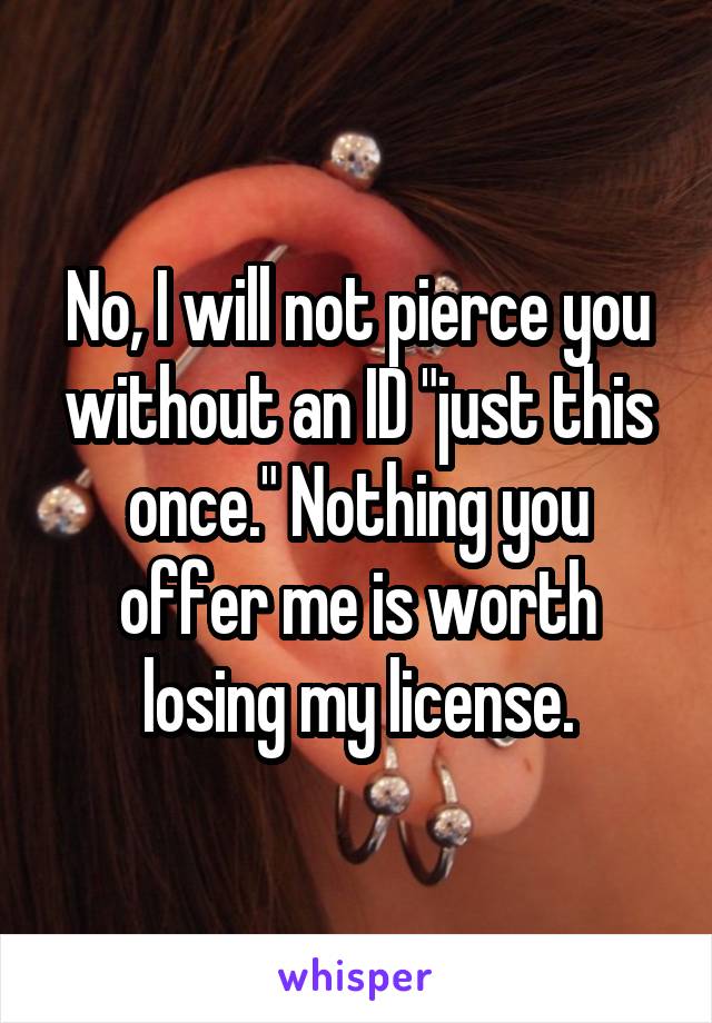 No, I will not pierce you without an ID "just this once." Nothing you offer me is worth losing my license.