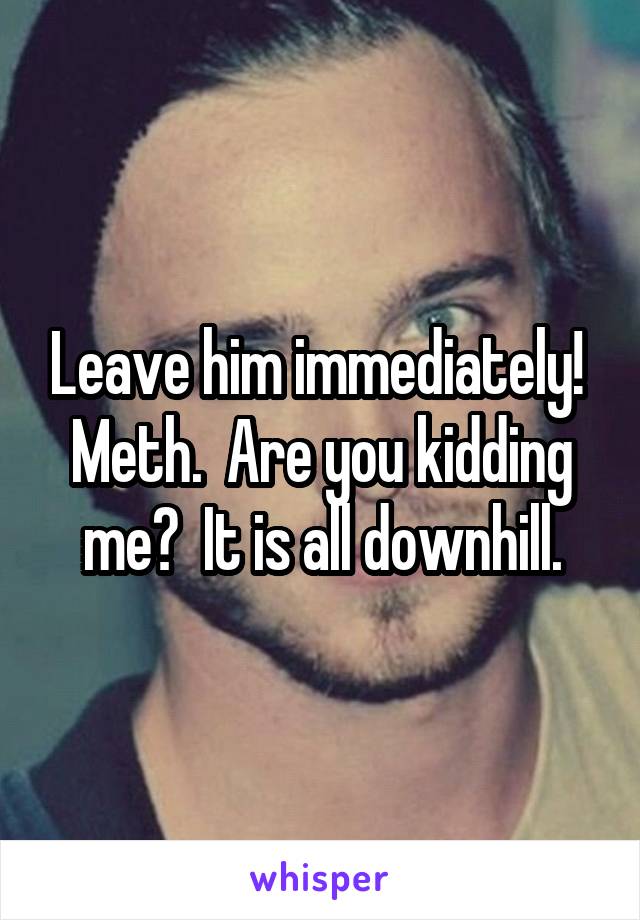 Leave him immediately!  Meth.  Are you kidding me?  It is all downhill.