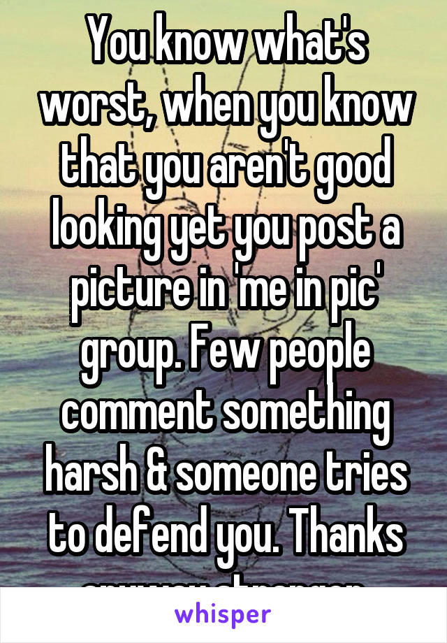 You know what's worst, when you know that you aren't good looking yet you post a picture in 'me in pic' group. Few people comment something harsh & someone tries to defend you. Thanks anyway stranger.