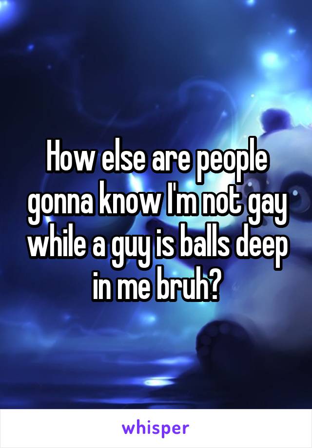How else are people gonna know I'm not gay while a guy is balls deep in me bruh?