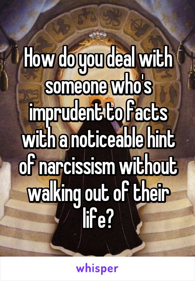 How do you deal with someone who's imprudent to facts with a noticeable hint of narcissism without walking out of their life?