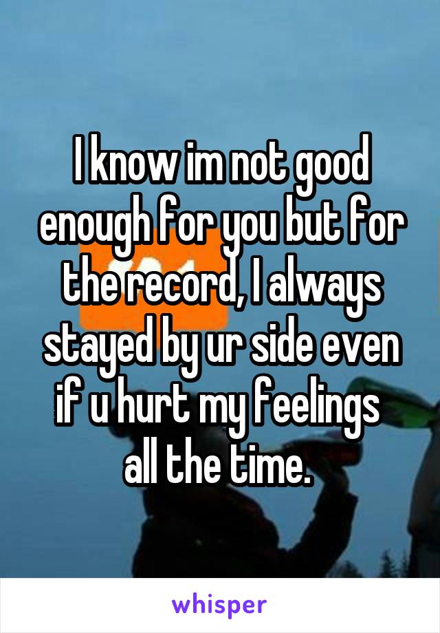 I know im not good enough for you but for the record, I always stayed by ur side even if u hurt my feelings 
all the time. 