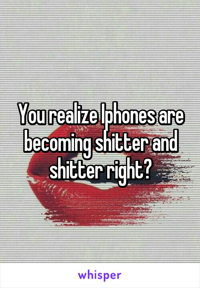 You realize Iphones are becoming shitter and shitter right?