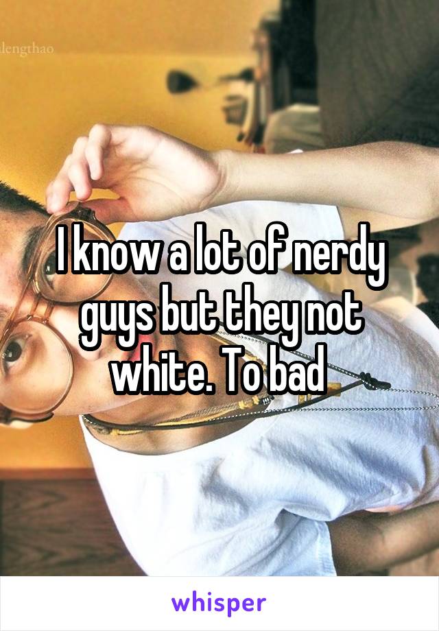 I know a lot of nerdy guys but they not white. To bad 