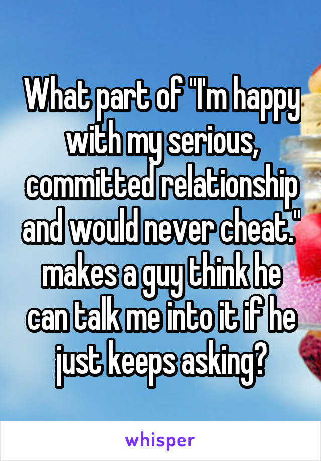 What part of "I'm happy with my serious, committed relationship and would never cheat." makes a guy think he can talk me into it if he just keeps asking?