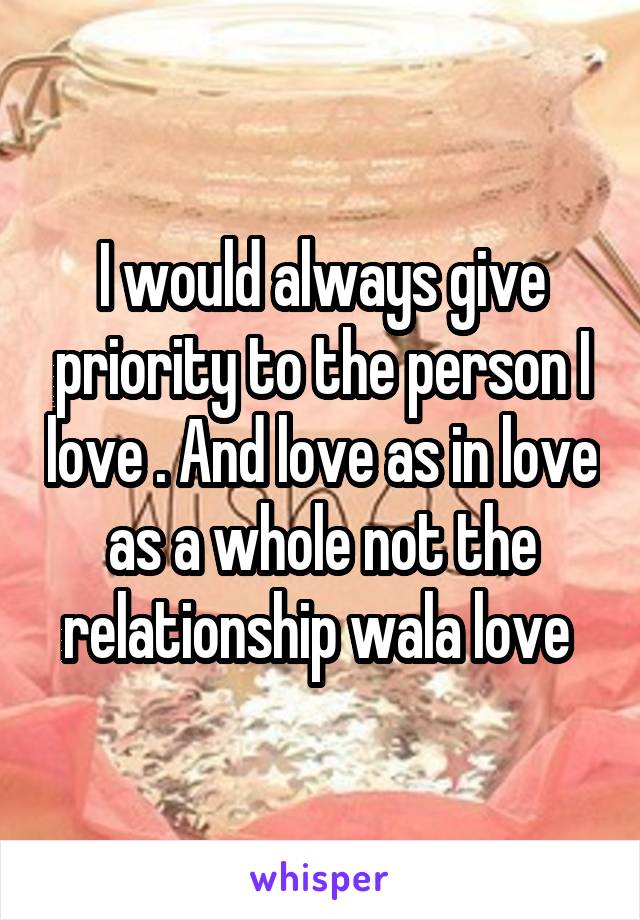 I would always give priority to the person I love . And love as in love as a whole not the relationship wala love 