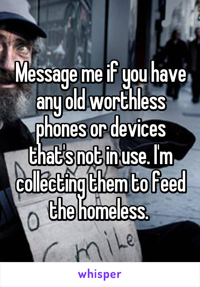 Message me if you have any old worthless phones or devices that's not in use. I'm collecting them to feed the homeless. 