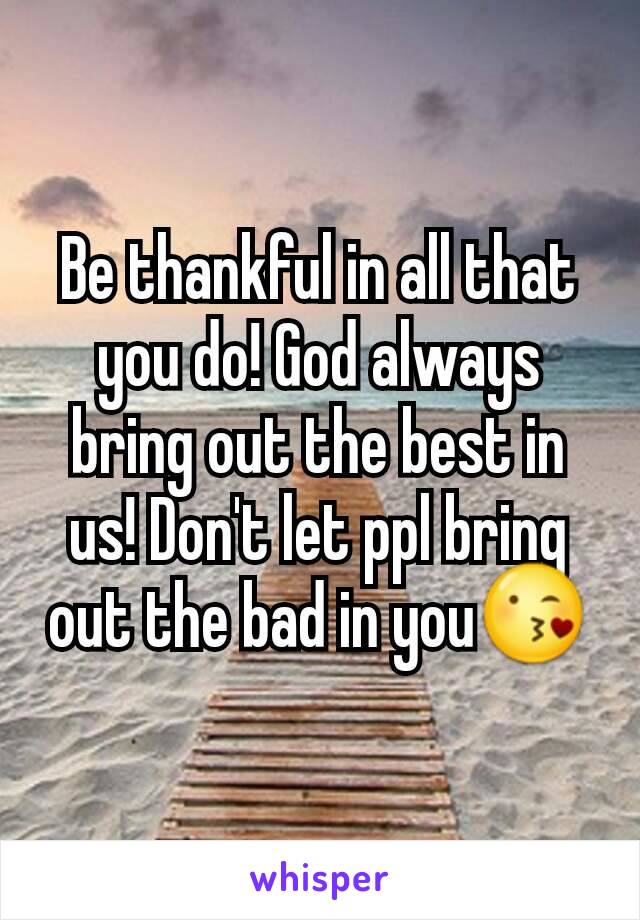 Be thankful in all that you do! God always bring out the best in us! Don't let ppl bring out the bad in you😘