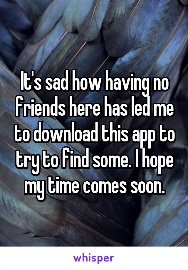 It's sad how having no friends here has led me to download this app to try to find some. I hope my time comes soon.