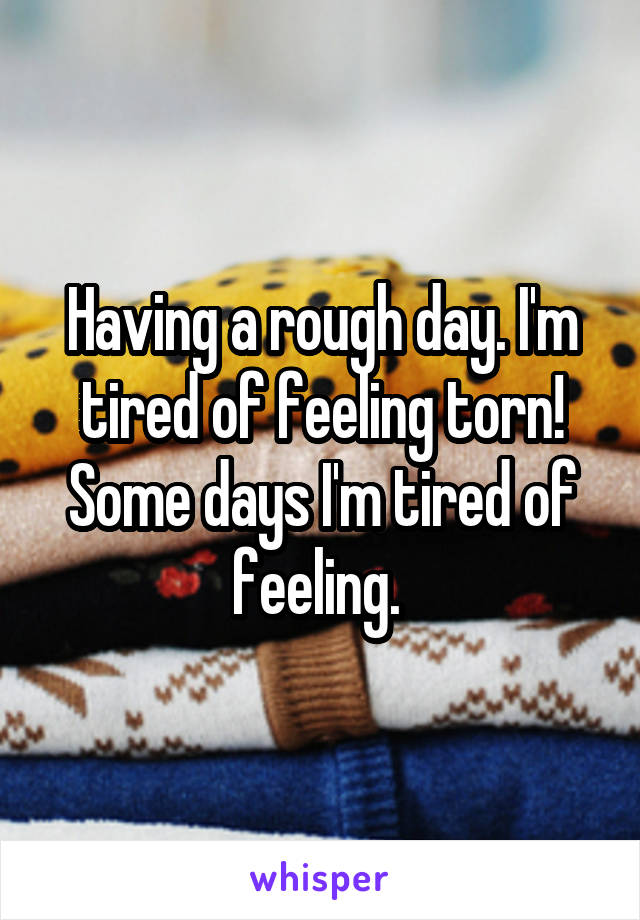 Having a rough day. I'm tired of feeling torn! Some days I'm tired of feeling. 