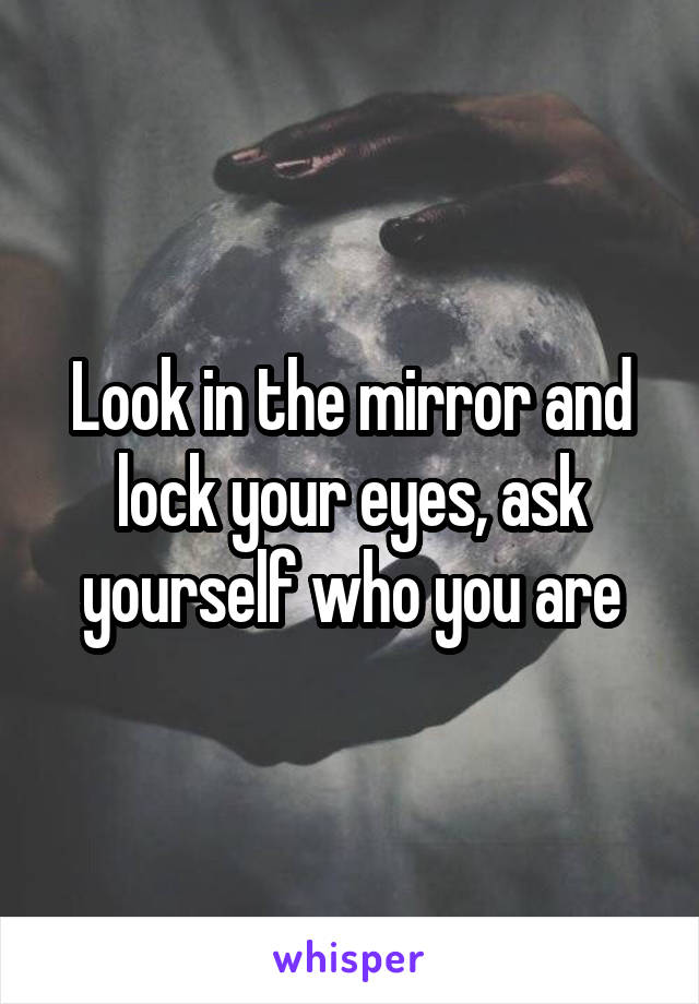 Look in the mirror and lock your eyes, ask yourself who you are