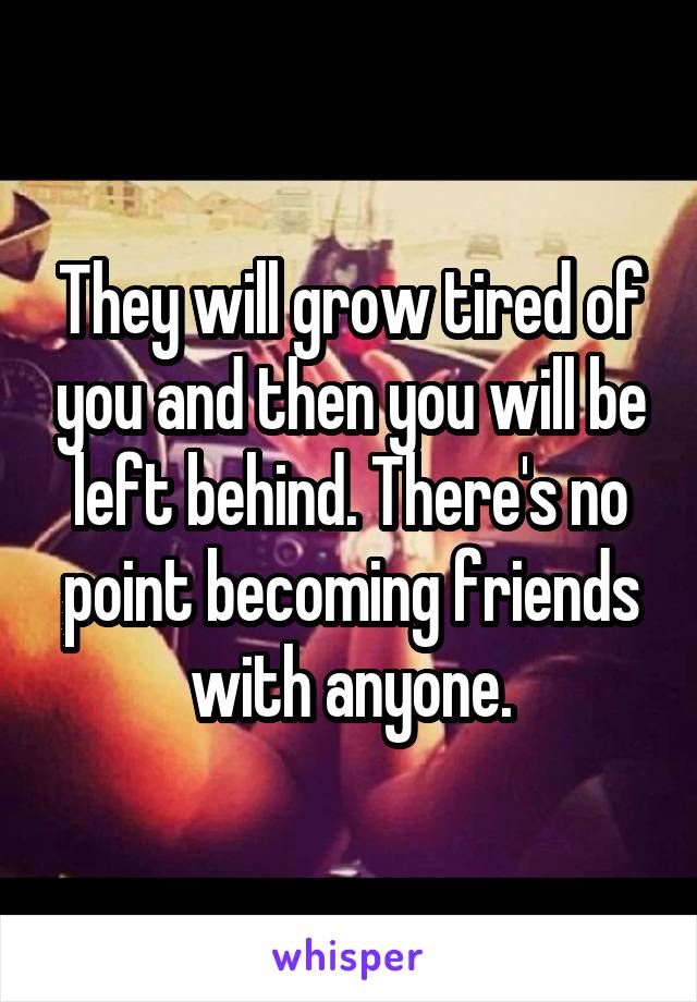 They will grow tired of you and then you will be left behind. There's no point becoming friends with anyone.