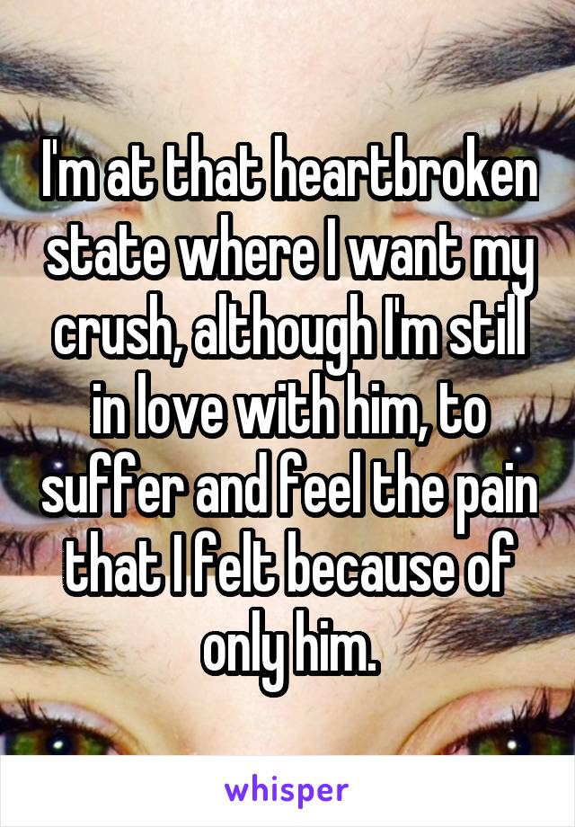 I'm at that heartbroken state where I want my crush, although I'm still in love with him, to suffer and feel the pain that I felt because of only him.