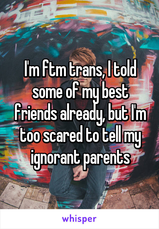 I'm ftm trans, I told some of my best friends already, but I'm too scared to tell my ignorant parents
