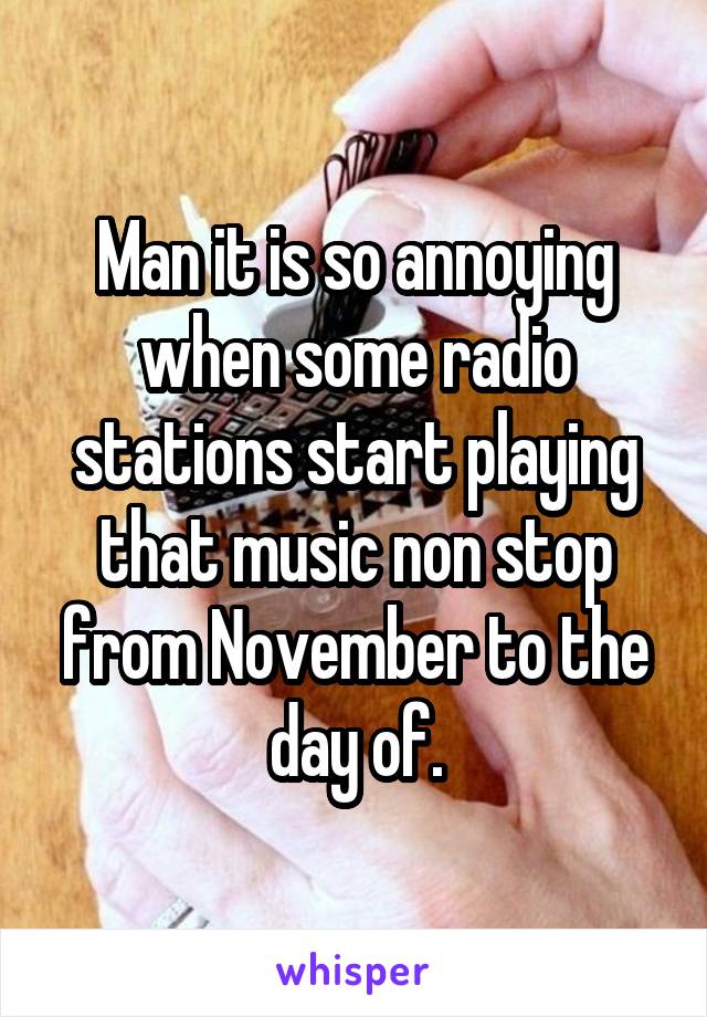 Man it is so annoying when some radio stations start playing that music non stop from November to the day of.