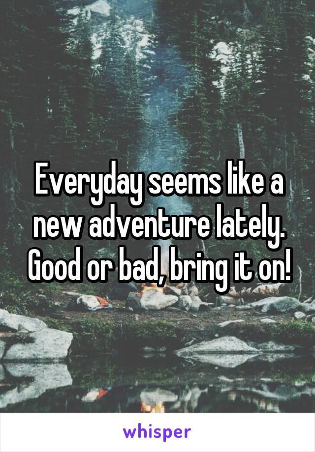 Everyday seems like a new adventure lately. Good or bad, bring it on!