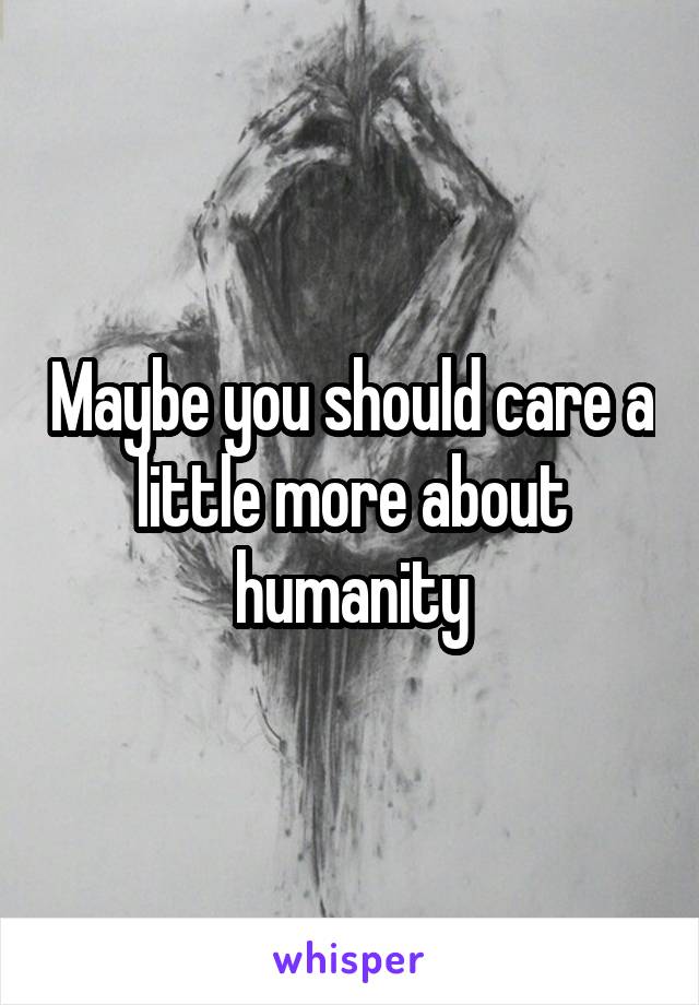 Maybe you should care a little more about humanity
