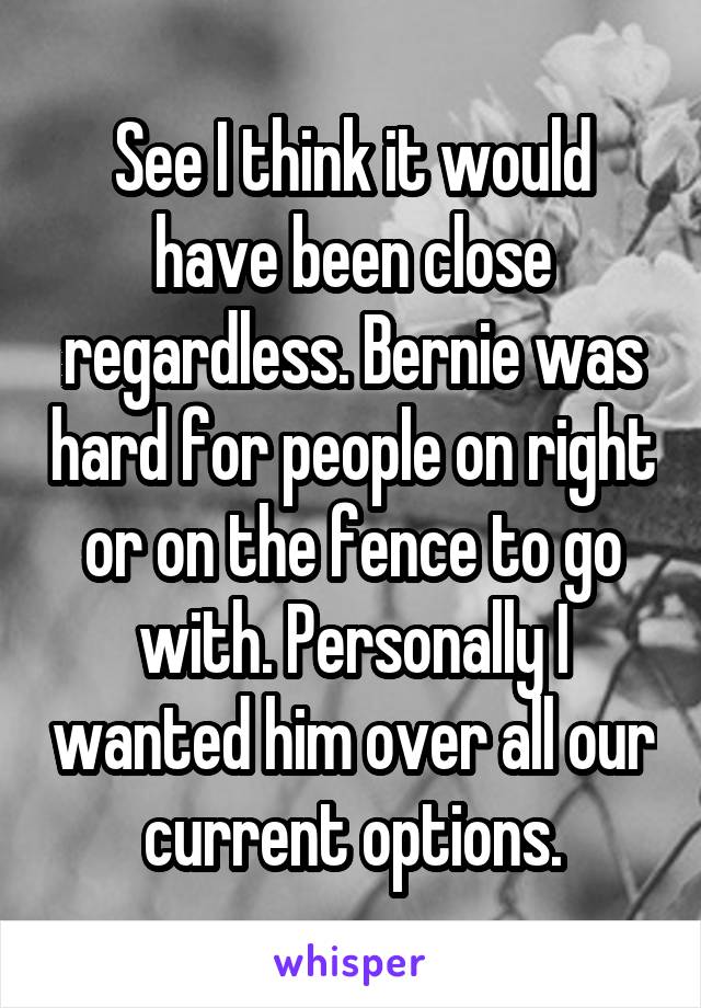 See I think it would have been close regardless. Bernie was hard for people on right or on the fence to go with. Personally I wanted him over all our current options.