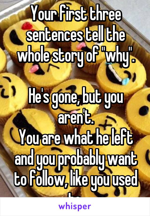 Your first three sentences tell the whole story of "why".

He's gone, but you aren't.
You are what he left and you probably want to follow, like you used to.