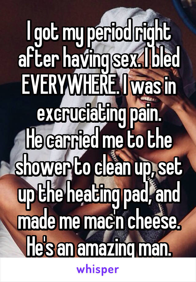 I got my period right after having sex. I bled EVERYWHERE. I was in excruciating pain.
He carried me to the shower to clean up, set up the heating pad, and made me mac'n cheese.
He's an amazing man.