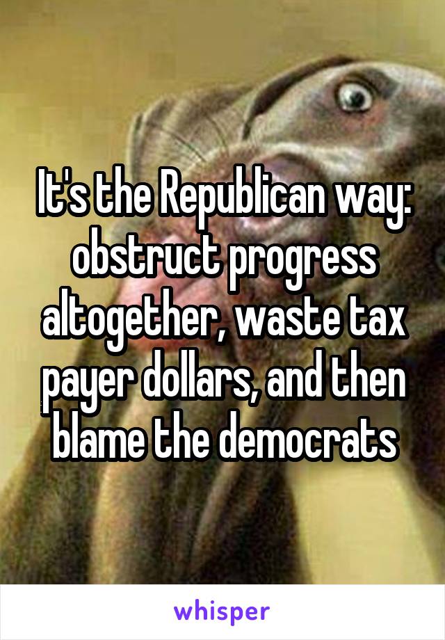 It's the Republican way: obstruct progress altogether, waste tax payer dollars, and then blame the democrats