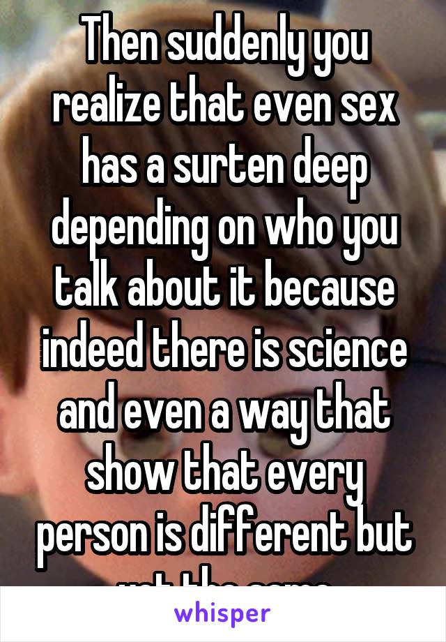 Then suddenly you realize that even sex has a surten deep depending on who you talk about it because indeed there is science and even a way that show that every person is different but yet the same