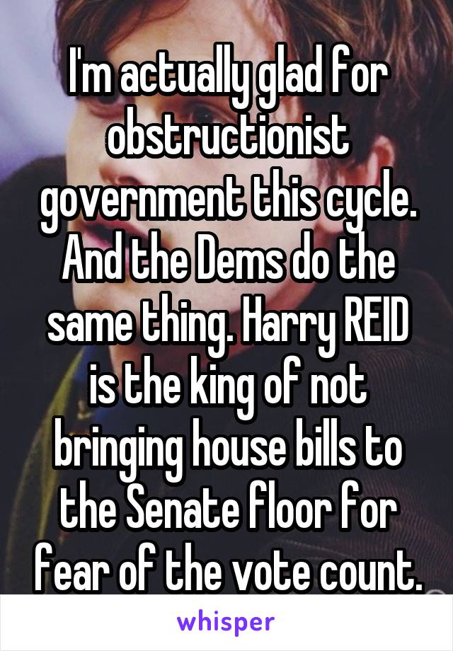 I'm actually glad for obstructionist government this cycle. And the Dems do the same thing. Harry REID is the king of not bringing house bills to the Senate floor for fear of the vote count.