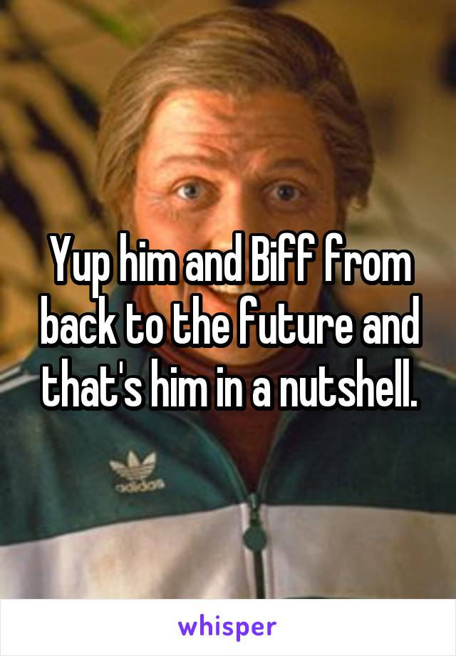 Yup him and Biff from back to the future and that's him in a nutshell.