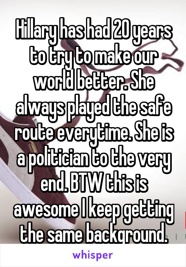 Hillary has had 20 years to try to make our world better. She always played the safe route everytime. She is a politician to the very end. BTW this is awesome I keep getting the same background.