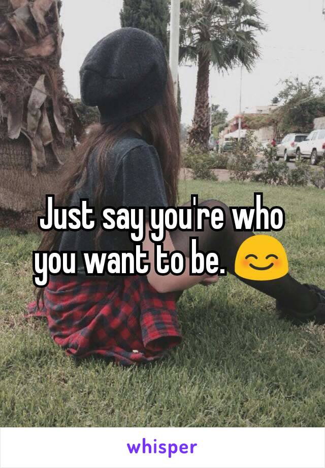 Just say you're who you want to be. 😊