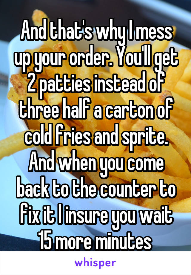 And that's why I mess up your order. You'll get 2 patties instead of three half a carton of cold fries and sprite. And when you come back to the counter to fix it I insure you wait 15 more minutes 