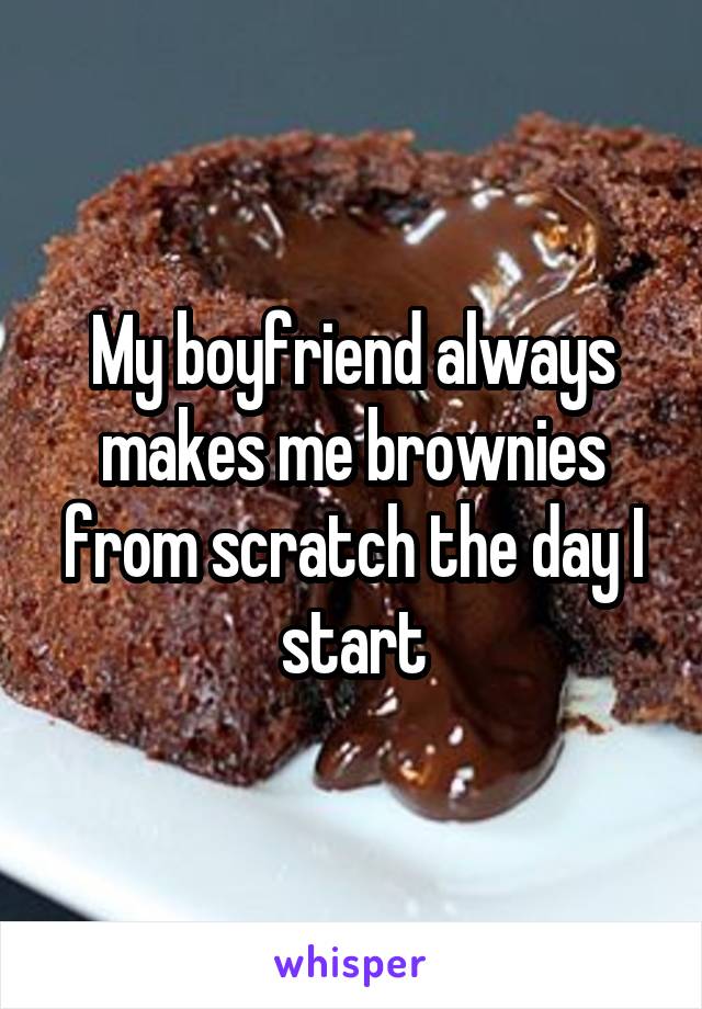 My boyfriend always makes me brownies from scratch the day I start