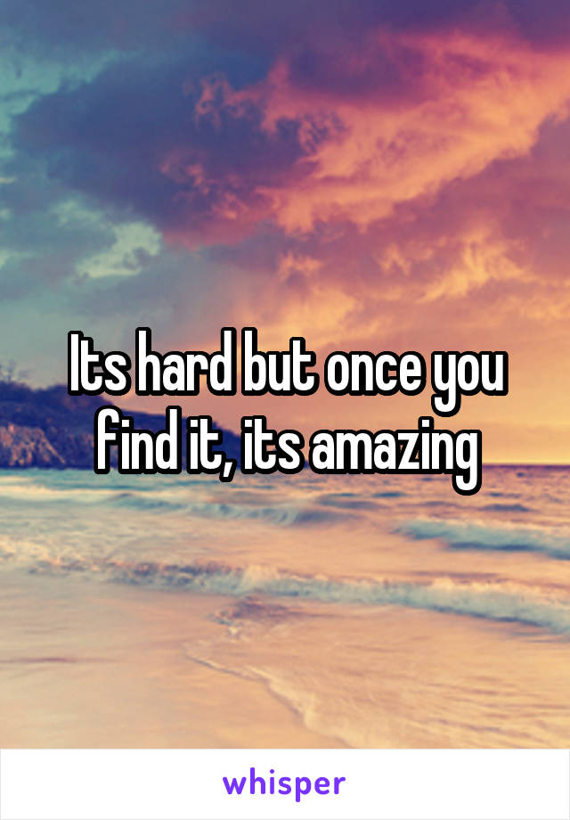 Its hard but once you find it, its amazing