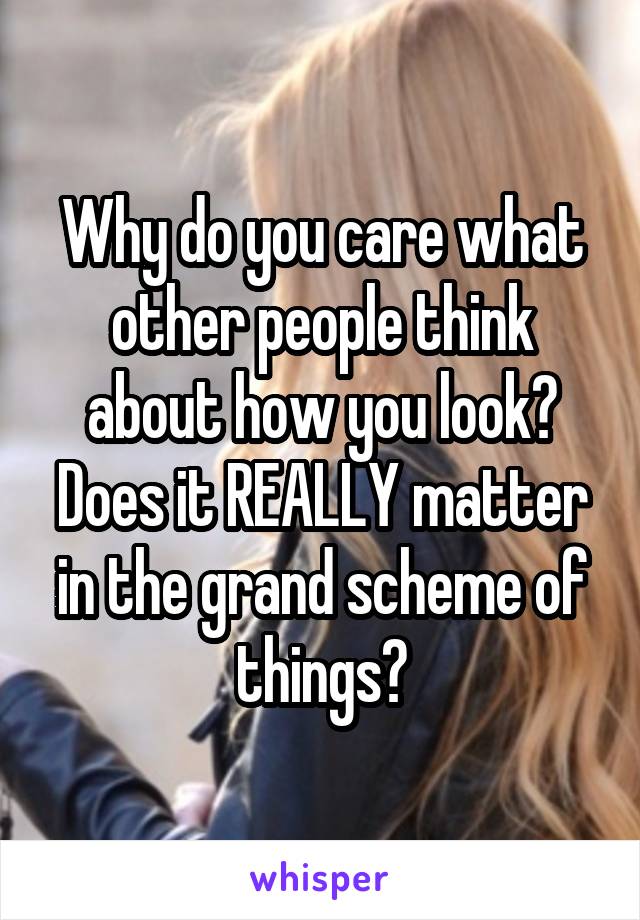Why do you care what other people think about how you look? Does it REALLY matter in the grand scheme of things?