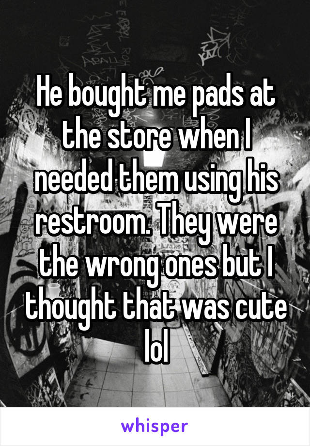 He bought me pads at the store when I needed them using his restroom. They were the wrong ones but I thought that was cute lol