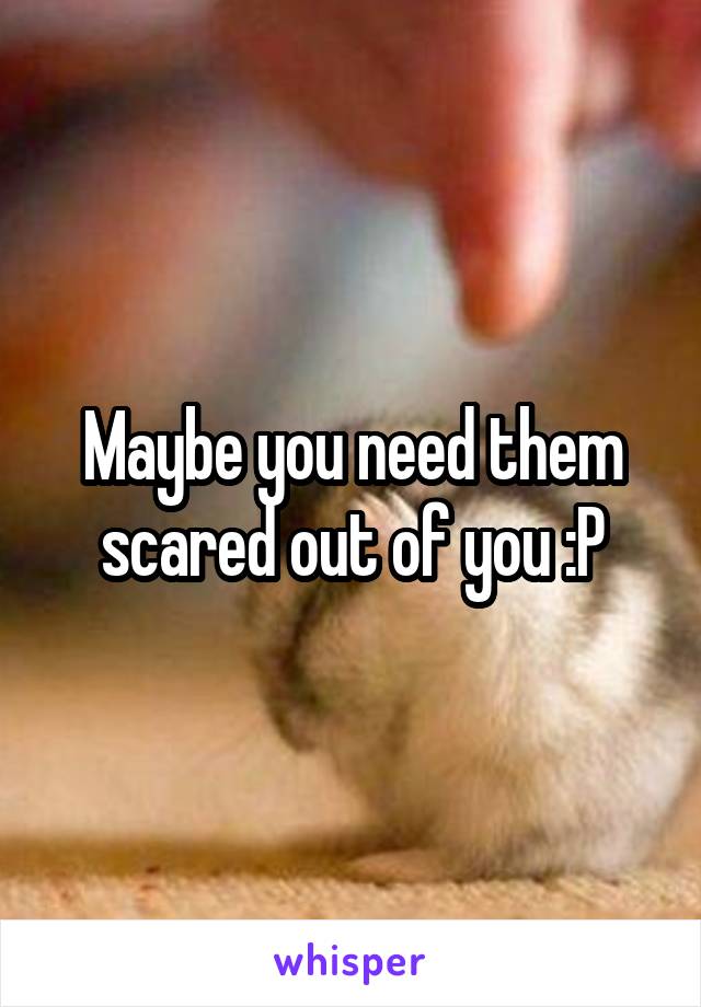 Maybe you need them scared out of you :P
