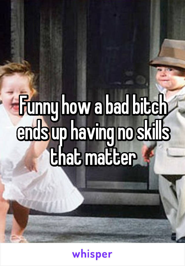 Funny how a bad bitch ends up having no skills that matter