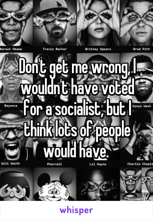 Don't get me wrong, I wouldn't have voted for a socialist, but I think lots of people would have. 