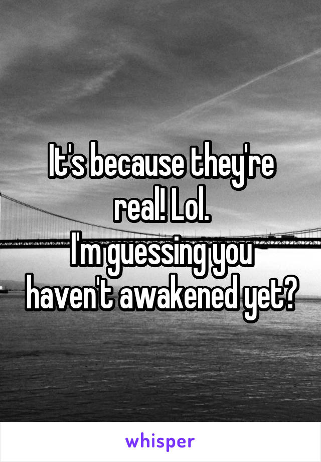It's because they're real! Lol.
I'm guessing you haven't awakened yet?
