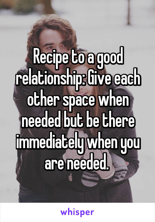 Recipe to a good relationship: Give each other space when needed but be there immediately when you are needed. 