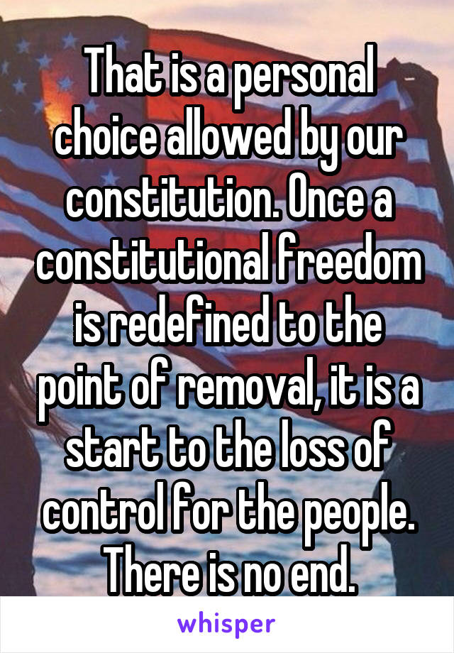 That is a personal choice allowed by our constitution. Once a constitutional freedom is redefined to the point of removal, it is a start to the loss of control for the people. There is no end.