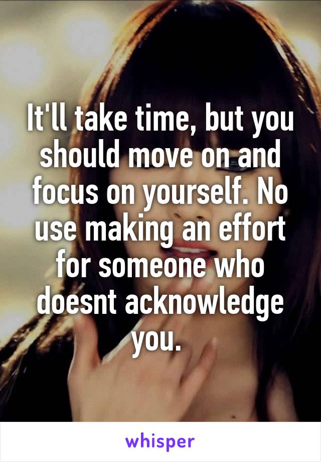 It'll take time, but you should move on and focus on yourself. No use making an effort for someone who doesnt acknowledge you. 