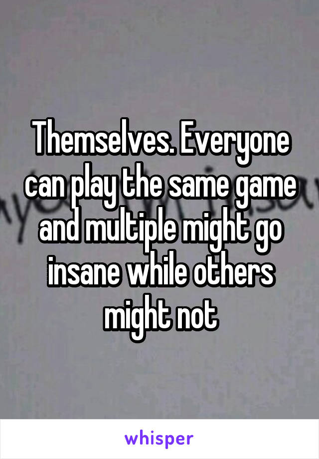 Themselves. Everyone can play the same game and multiple might go insane while others might not