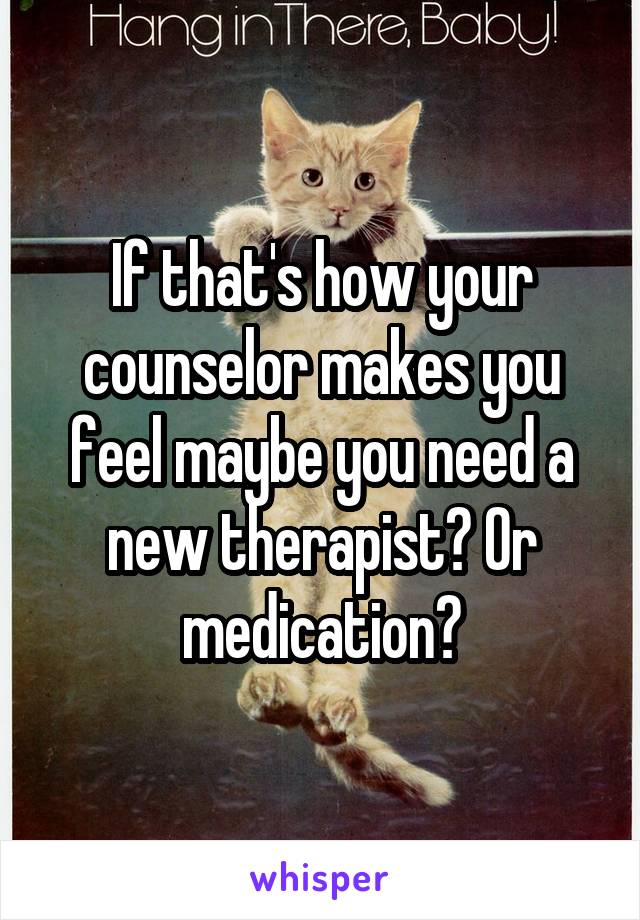 If that's how your counselor makes you feel maybe you need a new therapist? Or medication?