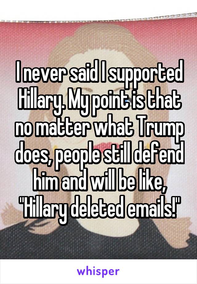 I never said I supported Hillary. My point is that no matter what Trump does, people still defend him and will be like, "Hillary deleted emails!"
