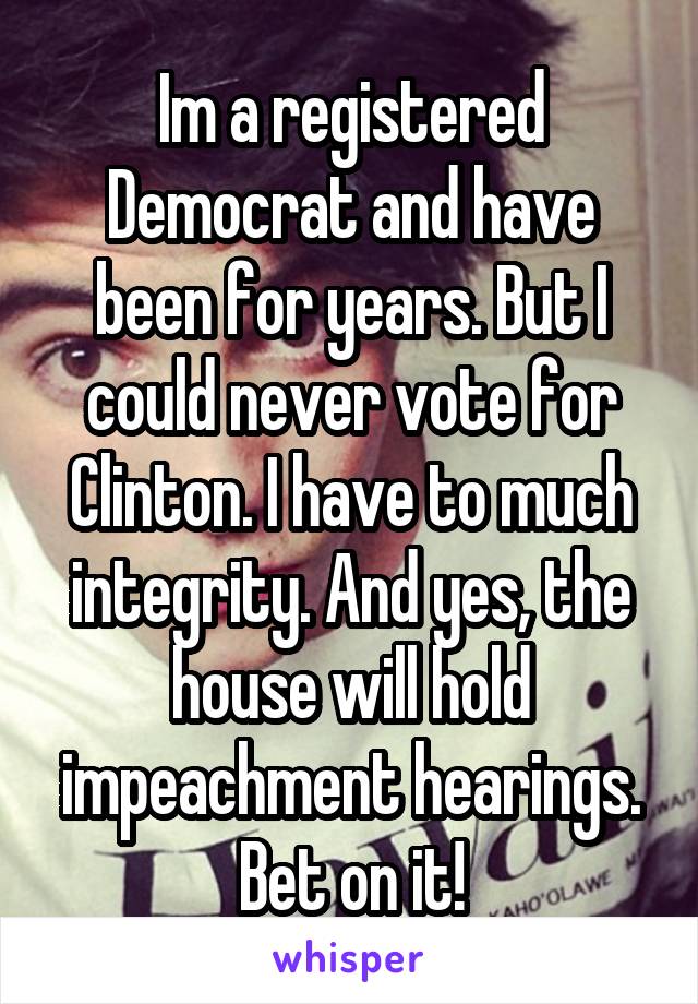 Im a registered Democrat and have been for years. But I could never vote for Clinton. I have to much integrity. And yes, the house will hold impeachment hearings. Bet on it!