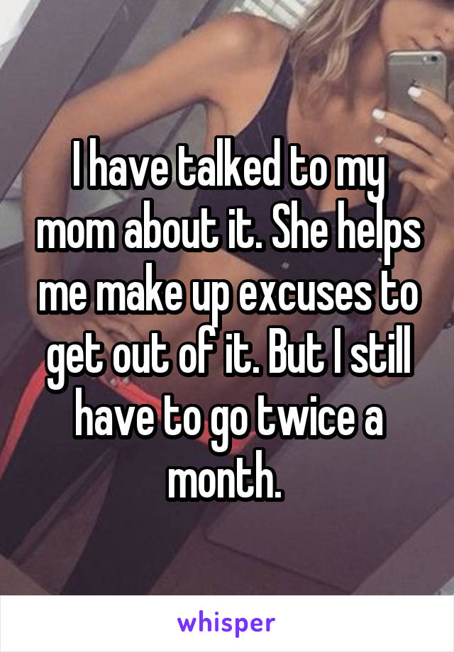 I have talked to my mom about it. She helps me make up excuses to get out of it. But I still have to go twice a month. 