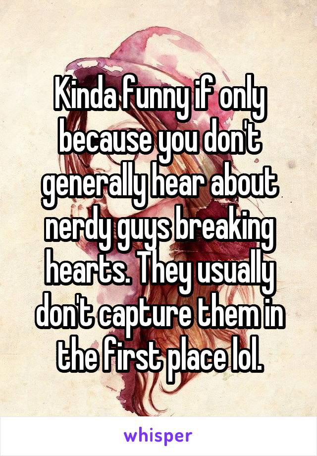 Kinda funny if only because you don't generally hear about nerdy guys breaking hearts. They usually don't capture them in the first place lol.